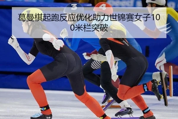 葛曼棋起跑反应优化助力世锦赛女子100米栏突破